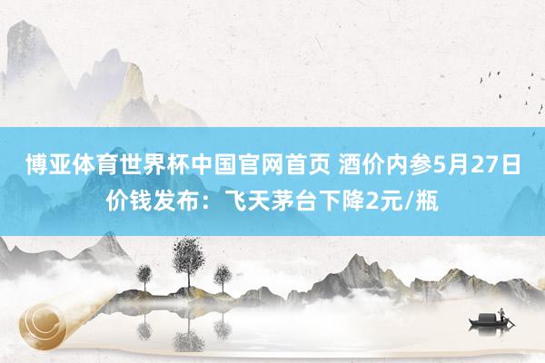 博亚体育世界杯中国官网首页 酒价内参5月27日价钱发布：飞天茅台下降2元/瓶