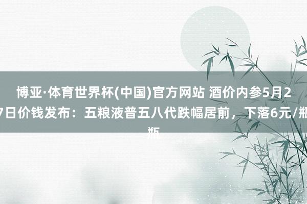 博亚·体育世界杯(中国)官方网站 酒价内参5月27日价钱发布：五粮液普五八代跌幅居前，下落6元/瓶