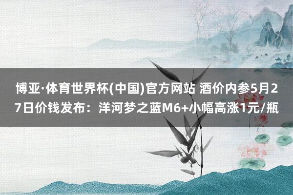 博亚·体育世界杯(中国)官方网站 酒价内参5月27日价钱发布：洋河梦之蓝M6+小幅高涨1元/瓶