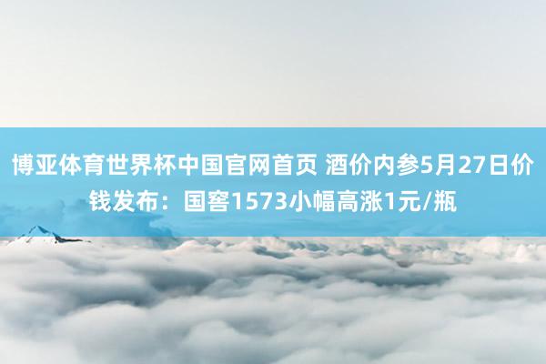 博亚体育世界杯中国官网首页 酒价内参5月27日价钱发布：国窖1573小幅高涨1元/瓶