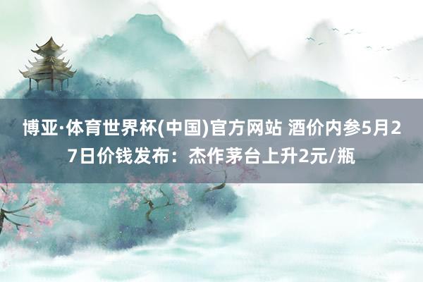 博亚·体育世界杯(中国)官方网站 酒价内参5月27日价钱发布：杰作茅台上升2元/瓶