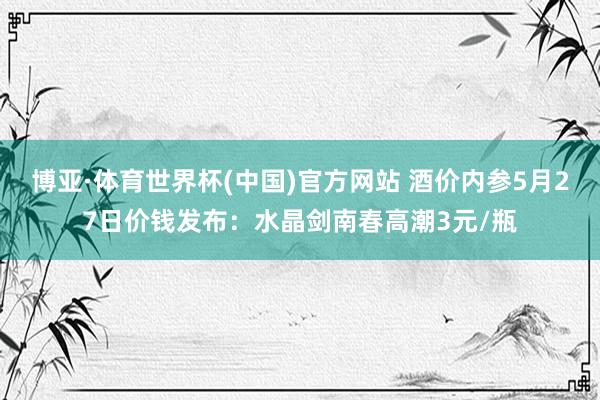 博亚·体育世界杯(中国)官方网站 酒价内参5月27日价钱发布：水晶剑南春高潮3元/瓶