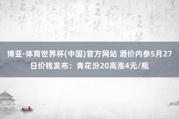 博亚·体育世界杯(中国)官方网站 酒价内参5月27日价钱发布：青花汾20高涨4元/瓶