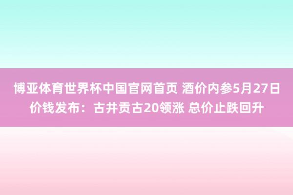 博亚体育世界杯中国官网首页 酒价内参5月27日价钱发布：古井贡古20领涨 总价止跌回升