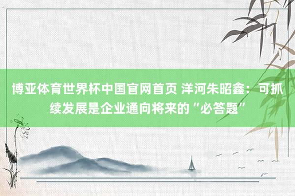 博亚体育世界杯中国官网首页 洋河朱昭鑫：可抓续发展是企业通向将来的“必答题”