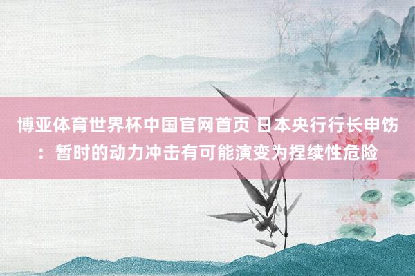 博亚体育世界杯中国官网首页 日本央行行长申饬：暂时的动力冲击有可能演变为捏续性危险