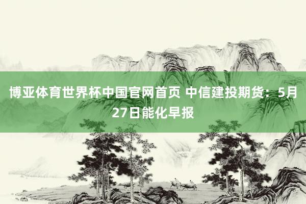 博亚体育世界杯中国官网首页 中信建投期货：5月27日能化早报