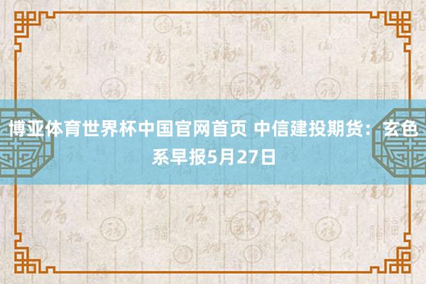 博亚体育世界杯中国官网首页 中信建投期货：玄色系早报5月27日