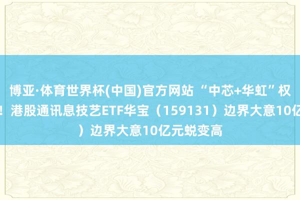 博亚·体育世界杯(中国)官方网站 “中芯+华虹”权重超23%！港股通讯息技艺ETF华宝（159131）边界大意10亿元蜕变高