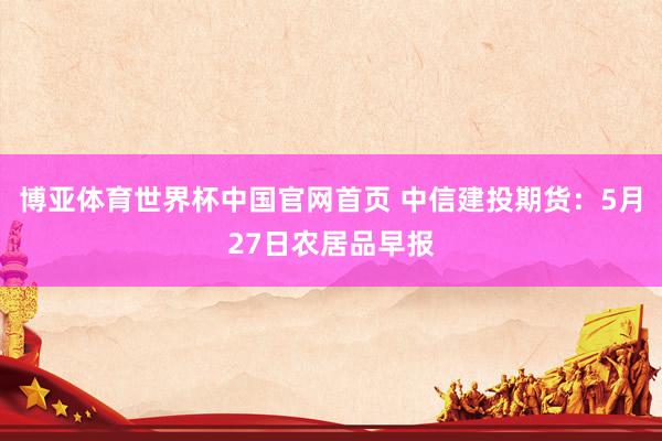博亚体育世界杯中国官网首页 中信建投期货：5月27日农居品早报