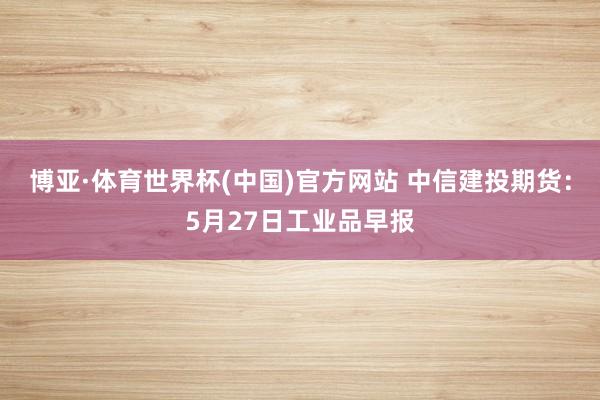 博亚·体育世界杯(中国)官方网站 中信建投期货：5月27日工业品早报