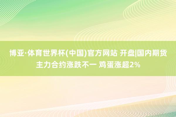 博亚·体育世界杯(中国)官方网站 开盘|国内期货主力合约涨跌不一 鸡蛋涨超2%