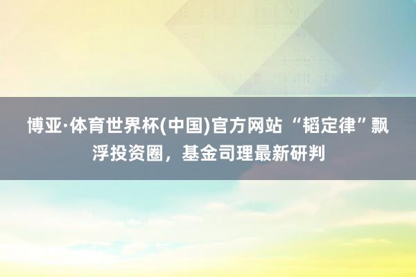 博亚·体育世界杯(中国)官方网站 “韬定律”飘浮投资圈，基金司理最新研判