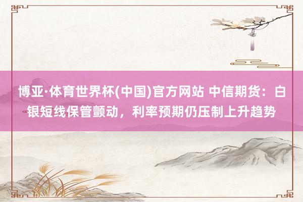 博亚·体育世界杯(中国)官方网站 中信期货：白银短线保管颤动，利率预期仍压制上升趋势