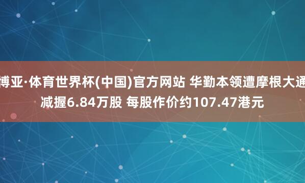 博亚·体育世界杯(中国)官方网站 华勤本领遭摩根大通减握6.84万股 每股作价约107.47港元