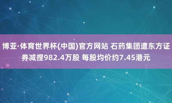 博亚·体育世界杯(中国)官方网站 石药集团遭东方证券减捏982.4万股 每股均价约7.45港元