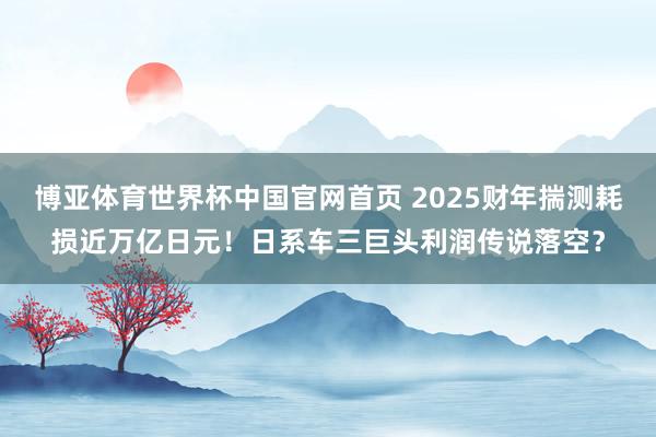 博亚体育世界杯中国官网首页 2025财年揣测耗损近万亿日元！日系车三巨头利润传说落空？