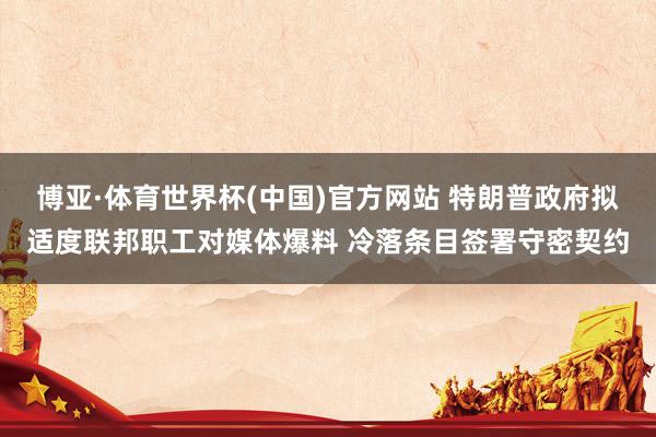 博亚·体育世界杯(中国)官方网站 特朗普政府拟适度联邦职工对媒体爆料 冷落条目签署守密契约