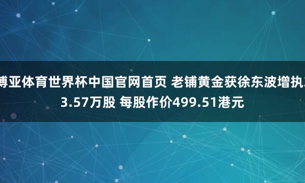 博亚体育世界杯中国官网首页 老铺黄金获徐东波增执33.57万股 每股作价499.51港元