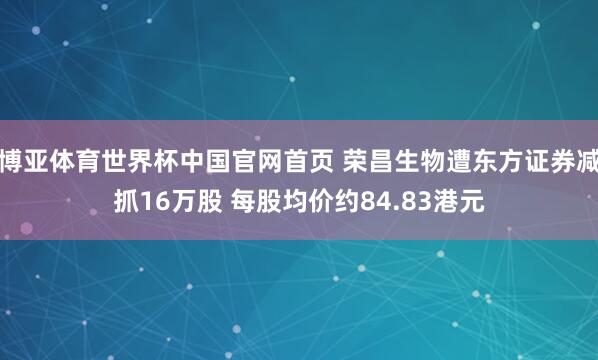 博亚体育世界杯中国官网首页 荣昌生物遭东方证券减抓16万股 每股均价约84.83港元