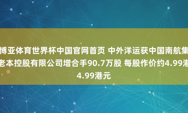 博亚体育世界杯中国官网首页 中外洋运获中国南航集团老本控股有限公司增合手90.7万股 每股作价约4.99港元