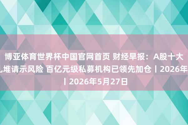 博亚体育世界杯中国官网首页 财经早报：A股十大热门股扎堆请示风险 百亿元级私募机构已领先加仓丨2026年5月27日