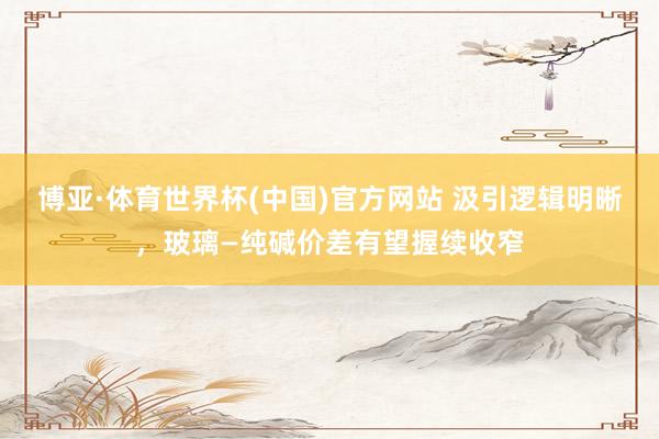 博亚·体育世界杯(中国)官方网站 汲引逻辑明晰，玻璃—纯碱价差有望握续收窄
