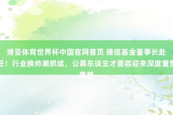 博亚体育世界杯中国官网首页 建信基金董事长赴任！行业换帅潮抓续，公募东谈主才面容迎来深度重塑