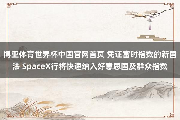 博亚体育世界杯中国官网首页 凭证富时指数的新国法 SpaceX行将快速纳入好意思国及群众指数
