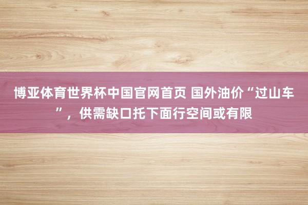 博亚体育世界杯中国官网首页 国外油价“过山车”，供需缺口托下面行空间或有限