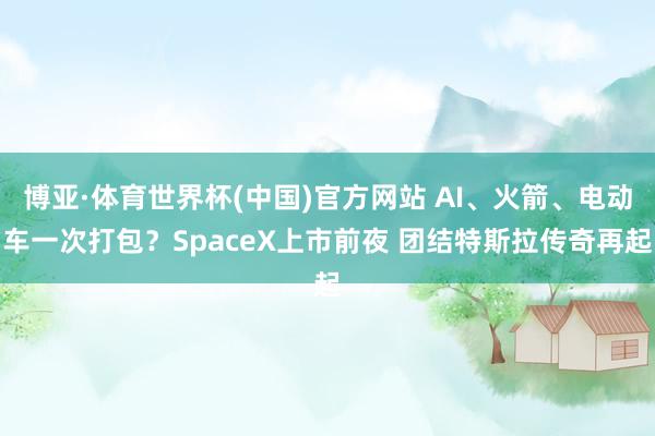 博亚·体育世界杯(中国)官方网站 AI、火箭、电动车一次打包？SpaceX上市前夜 团结特斯拉传奇再起