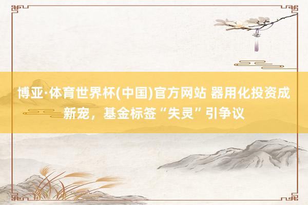 博亚·体育世界杯(中国)官方网站 器用化投资成新宠，基金标签“失灵”引争议