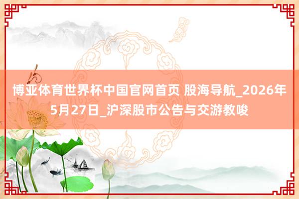 博亚体育世界杯中国官网首页 股海导航_2026年5月27日_沪深股市公告与交游教唆