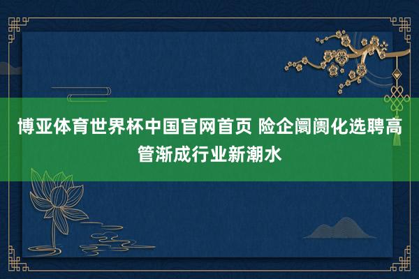 博亚体育世界杯中国官网首页 险企阛阓化选聘高管渐成行业新潮水