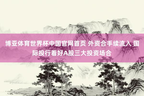 博亚体育世界杯中国官网首页 外资合手续流入 国际投行看好A股三大投资场合