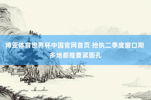 博亚体育世界杯中国官网首页 抢执二季度窗口期 多地都推要紧面孔