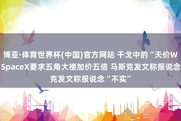 博亚·体育世界杯(中国)官方网站 干戈中的“天价Wi-Fi”：SpaceX要求五角大楼加价五倍 马斯克发文称报说念“不实”