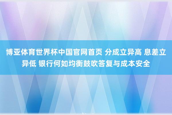 博亚体育世界杯中国官网首页 分成立异高 息差立异低 银行何如均衡鼓吹答复与成本安全