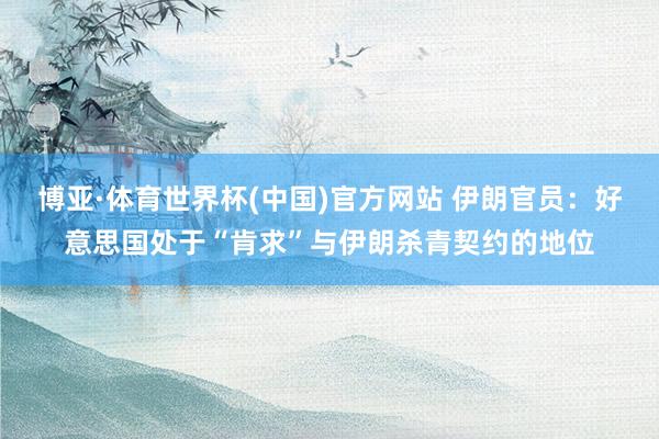 博亚·体育世界杯(中国)官方网站 伊朗官员：好意思国处于“肯求”与伊朗杀青契约的地位