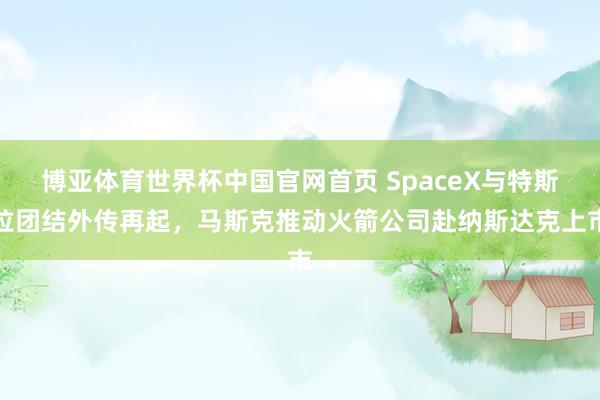 博亚体育世界杯中国官网首页 SpaceX与特斯拉团结外传再起，马斯克推动火箭公司赴纳斯达克上市