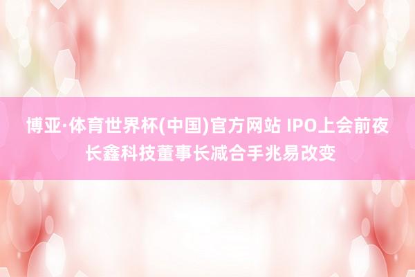 博亚·体育世界杯(中国)官方网站 IPO上会前夜 长鑫科技董事长减合手兆易改变