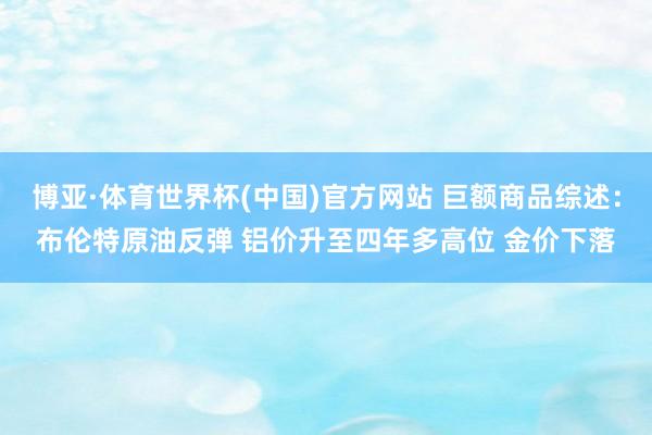 博亚·体育世界杯(中国)官方网站 巨额商品综述：布伦特原油反弹 铝价升至四年多高位 金价下落