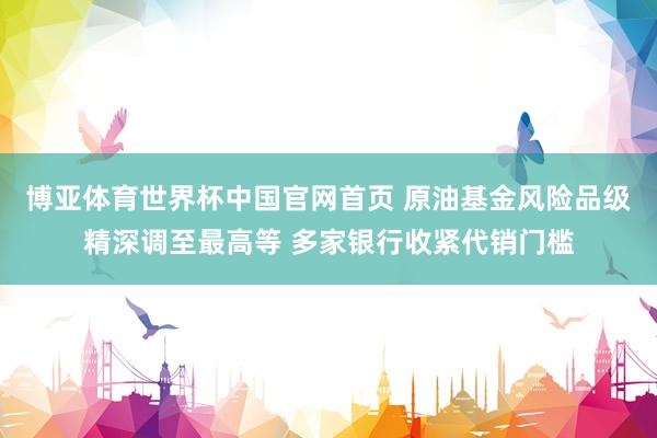 博亚体育世界杯中国官网首页 原油基金风险品级精深调至最高等 多家银行收紧代销门槛
