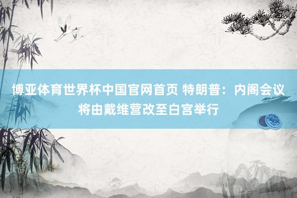 博亚体育世界杯中国官网首页 特朗普：内阁会议将由戴维营改至白宫举行