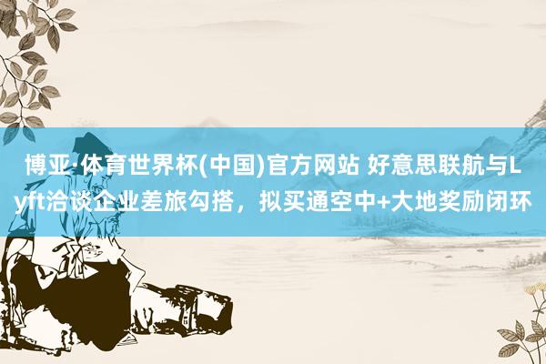博亚·体育世界杯(中国)官方网站 好意思联航与Lyft洽谈企业差旅勾搭，拟买通空中+大地奖励闭环