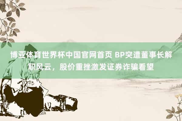 博亚体育世界杯中国官网首页 BP突遭董事长解职风云，股价重挫激发证券诈骗看望