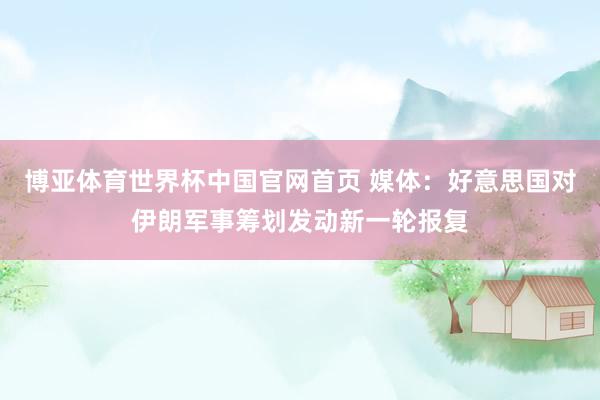 博亚体育世界杯中国官网首页 媒体：好意思国对伊朗军事筹划发动新一轮报复