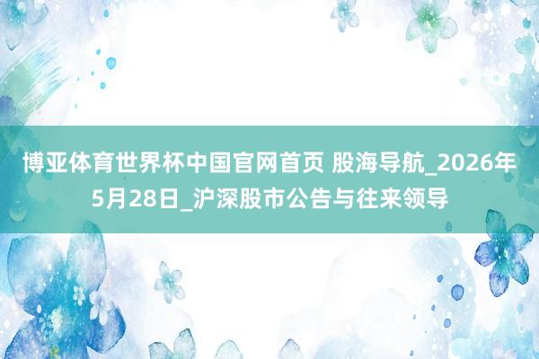 博亚体育世界杯中国官网首页 股海导航_2026年5月28日_沪深股市公告与往来领导