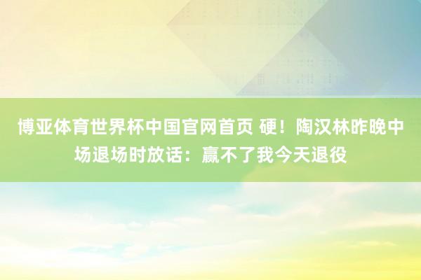 博亚体育世界杯中国官网首页 硬！陶汉林昨晚中场退场时放话：赢不了我今天退役