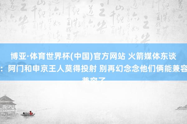 博亚·体育世界杯(中国)官方网站 火箭媒体东谈主：阿门和申京王人莫得投射 别再幻念念他们俩能兼容了